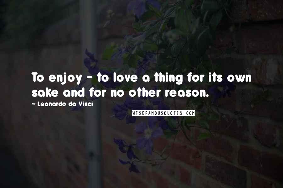 Leonardo Da Vinci Quotes: To enjoy - to love a thing for its own sake and for no other reason.