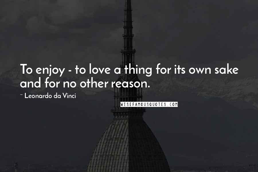 Leonardo Da Vinci Quotes: To enjoy - to love a thing for its own sake and for no other reason.