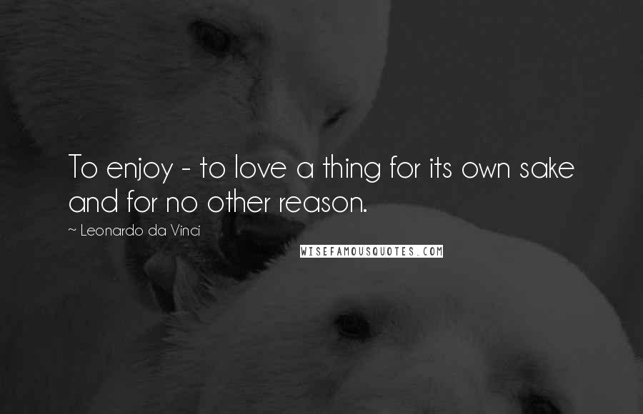 Leonardo Da Vinci Quotes: To enjoy - to love a thing for its own sake and for no other reason.