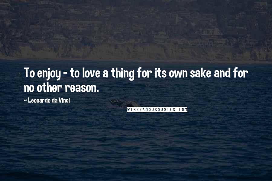 Leonardo Da Vinci Quotes: To enjoy - to love a thing for its own sake and for no other reason.