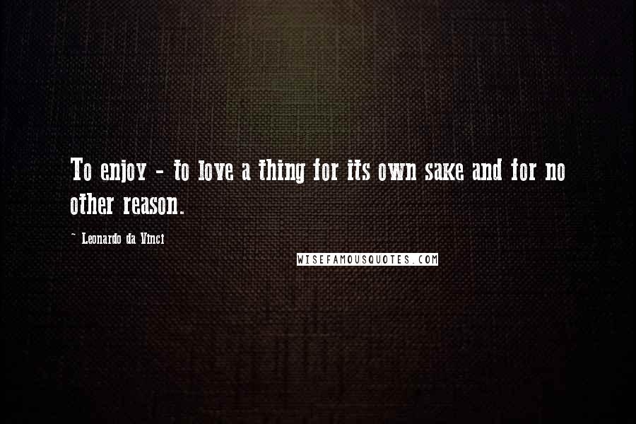 Leonardo Da Vinci Quotes: To enjoy - to love a thing for its own sake and for no other reason.