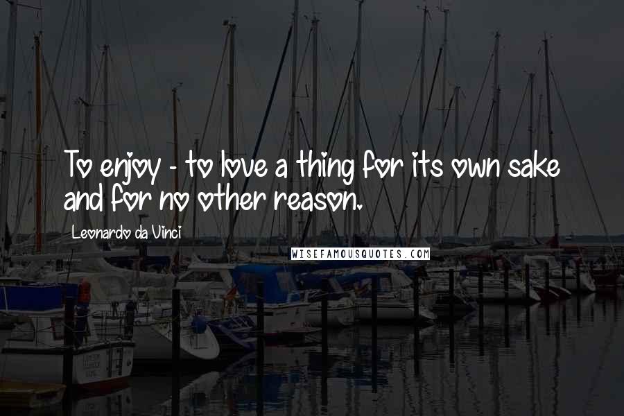 Leonardo Da Vinci Quotes: To enjoy - to love a thing for its own sake and for no other reason.