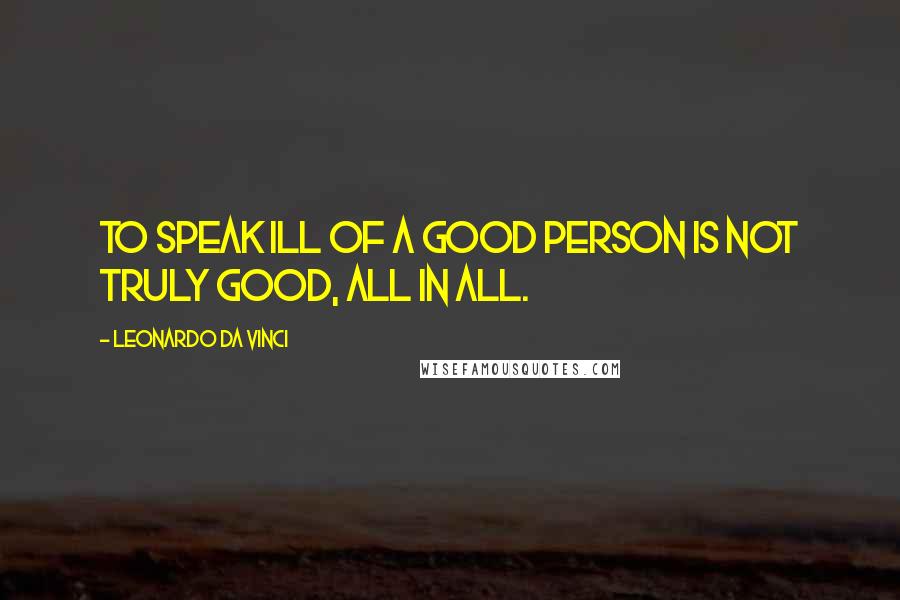 Leonardo Da Vinci Quotes: To speak ill of a good person is not truly good, all in all.