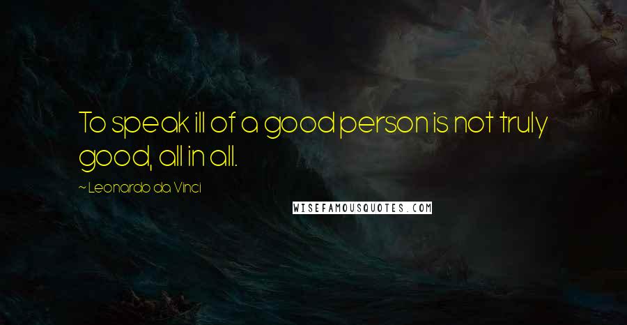 Leonardo Da Vinci Quotes: To speak ill of a good person is not truly good, all in all.