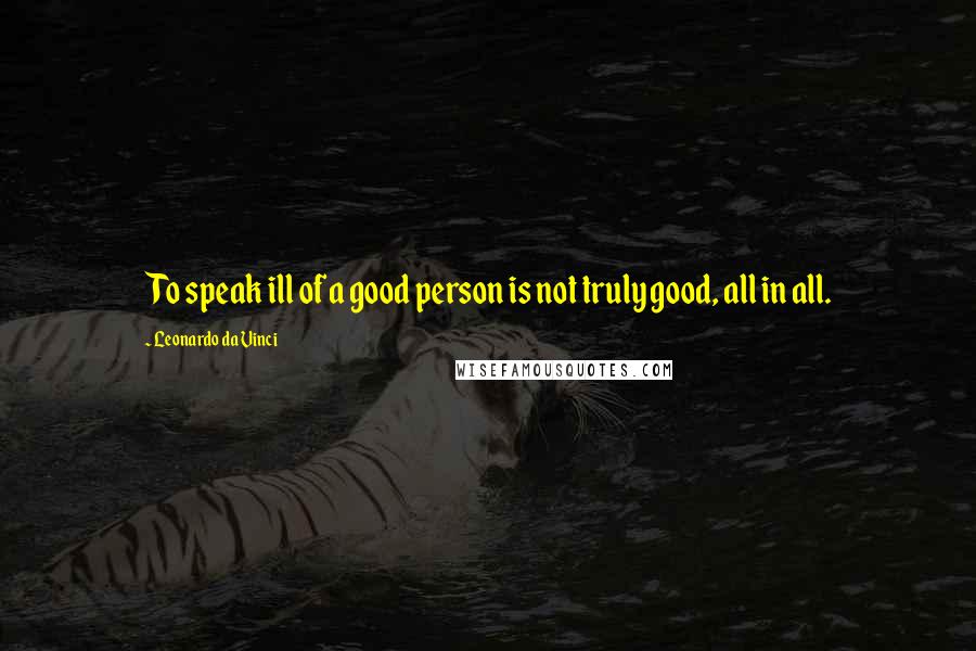 Leonardo Da Vinci Quotes: To speak ill of a good person is not truly good, all in all.