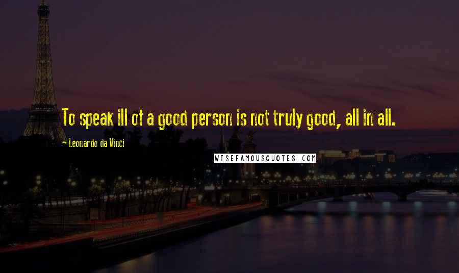 Leonardo Da Vinci Quotes: To speak ill of a good person is not truly good, all in all.