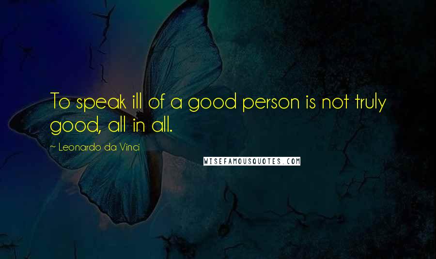 Leonardo Da Vinci Quotes: To speak ill of a good person is not truly good, all in all.