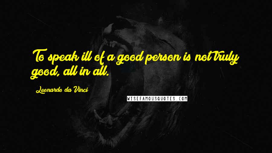 Leonardo Da Vinci Quotes: To speak ill of a good person is not truly good, all in all.