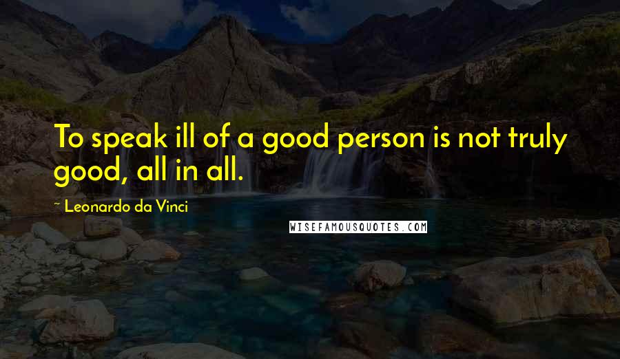 Leonardo Da Vinci Quotes: To speak ill of a good person is not truly good, all in all.
