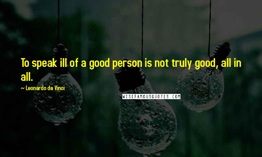 Leonardo Da Vinci Quotes: To speak ill of a good person is not truly good, all in all.