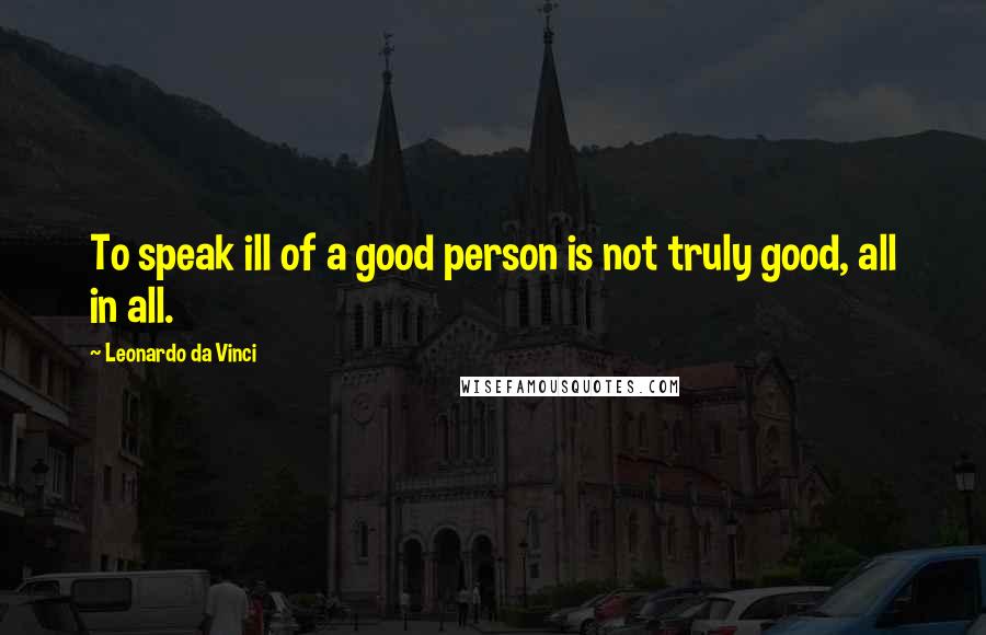 Leonardo Da Vinci Quotes: To speak ill of a good person is not truly good, all in all.