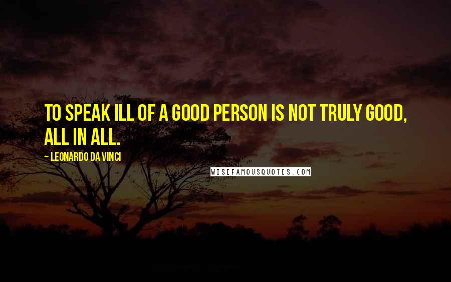 Leonardo Da Vinci Quotes: To speak ill of a good person is not truly good, all in all.