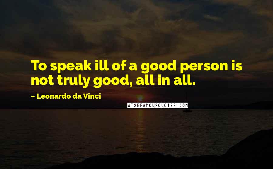 Leonardo Da Vinci Quotes: To speak ill of a good person is not truly good, all in all.