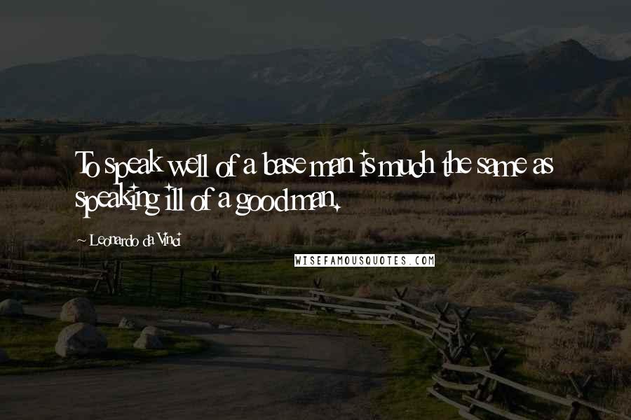Leonardo Da Vinci Quotes: To speak well of a base man is much the same as speaking ill of a good man.