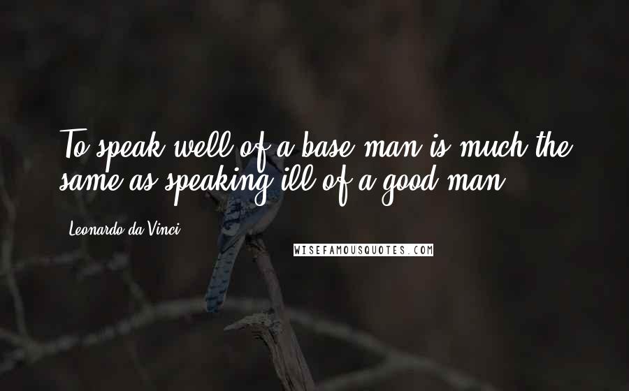 Leonardo Da Vinci Quotes: To speak well of a base man is much the same as speaking ill of a good man.