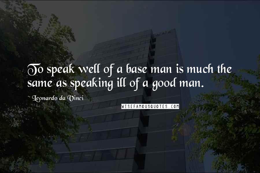 Leonardo Da Vinci Quotes: To speak well of a base man is much the same as speaking ill of a good man.