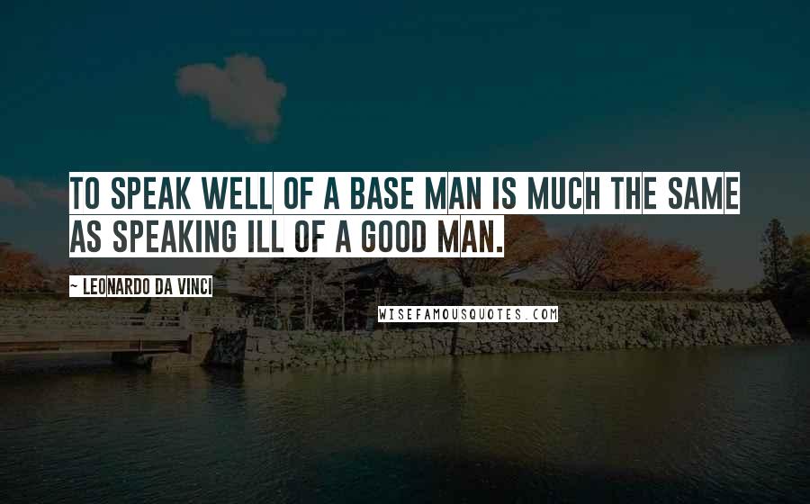 Leonardo Da Vinci Quotes: To speak well of a base man is much the same as speaking ill of a good man.