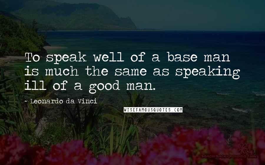 Leonardo Da Vinci Quotes: To speak well of a base man is much the same as speaking ill of a good man.