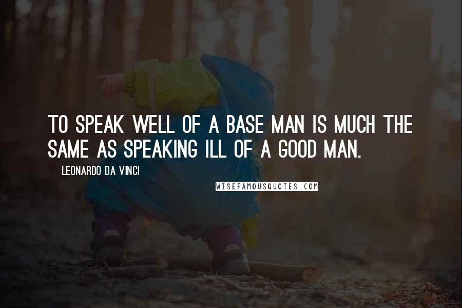 Leonardo Da Vinci Quotes: To speak well of a base man is much the same as speaking ill of a good man.
