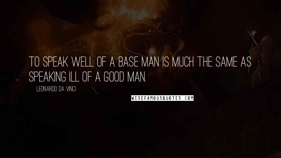 Leonardo Da Vinci Quotes: To speak well of a base man is much the same as speaking ill of a good man.