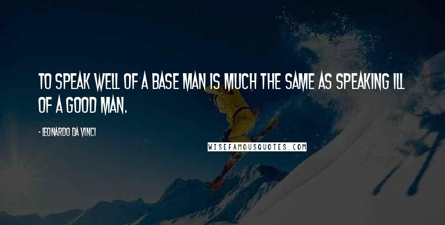 Leonardo Da Vinci Quotes: To speak well of a base man is much the same as speaking ill of a good man.
