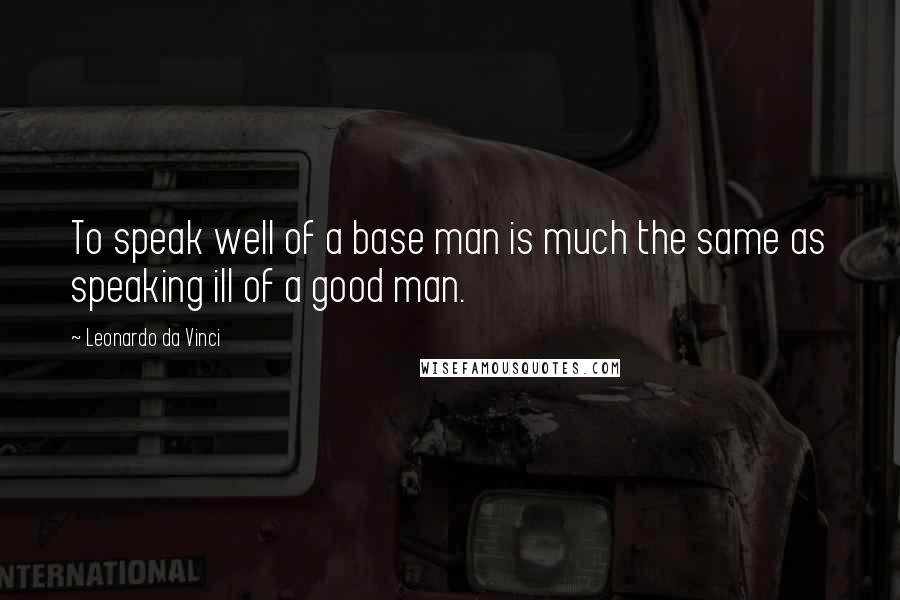 Leonardo Da Vinci Quotes: To speak well of a base man is much the same as speaking ill of a good man.