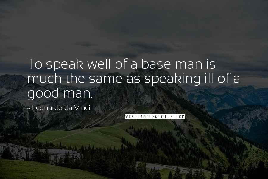 Leonardo Da Vinci Quotes: To speak well of a base man is much the same as speaking ill of a good man.