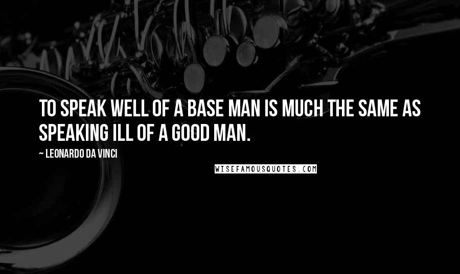 Leonardo Da Vinci Quotes: To speak well of a base man is much the same as speaking ill of a good man.