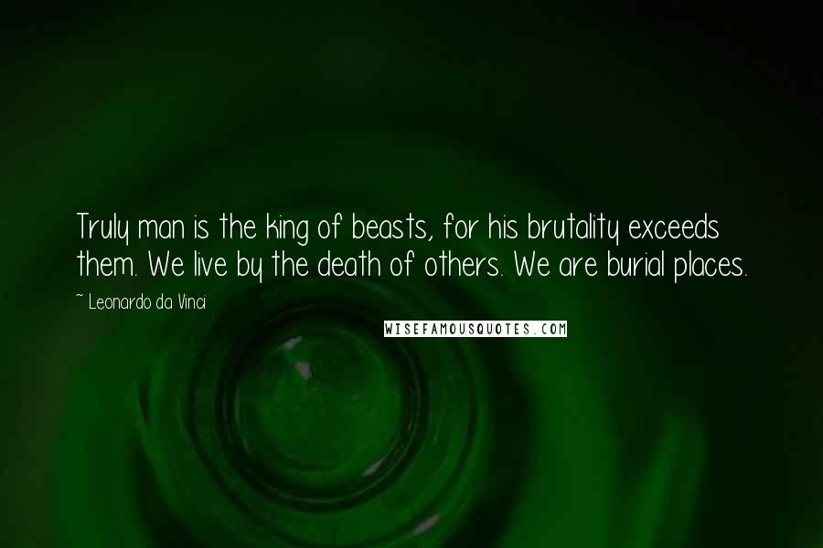 Leonardo Da Vinci Quotes: Truly man is the king of beasts, for his brutality exceeds them. We live by the death of others. We are burial places.