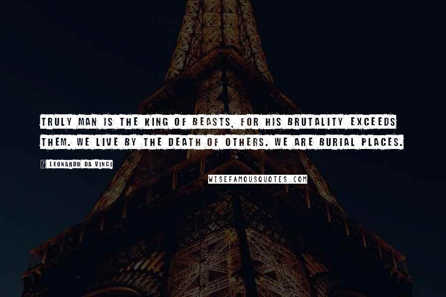 Leonardo Da Vinci Quotes: Truly man is the king of beasts, for his brutality exceeds them. We live by the death of others. We are burial places.