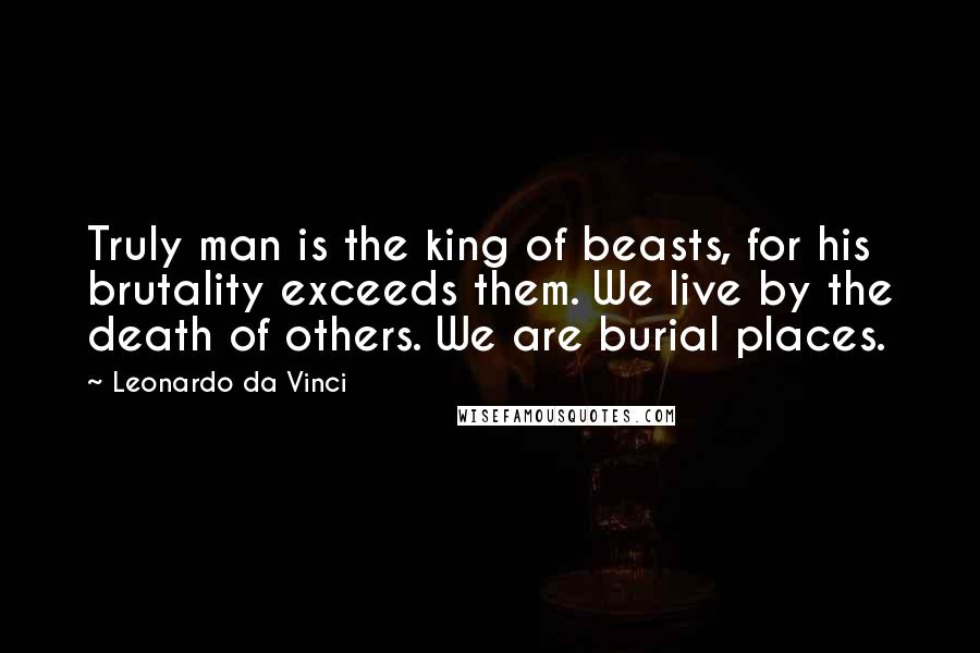 Leonardo Da Vinci Quotes: Truly man is the king of beasts, for his brutality exceeds them. We live by the death of others. We are burial places.