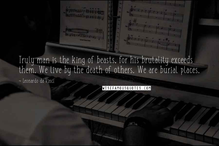 Leonardo Da Vinci Quotes: Truly man is the king of beasts, for his brutality exceeds them. We live by the death of others. We are burial places.