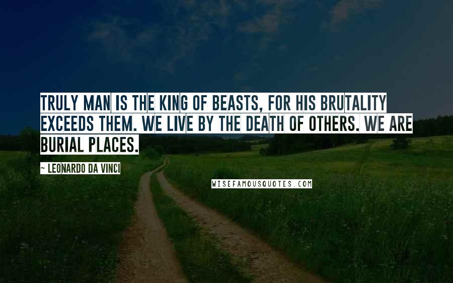 Leonardo Da Vinci Quotes: Truly man is the king of beasts, for his brutality exceeds them. We live by the death of others. We are burial places.