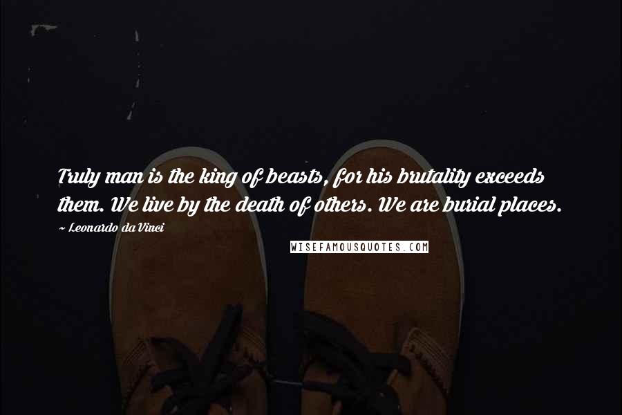 Leonardo Da Vinci Quotes: Truly man is the king of beasts, for his brutality exceeds them. We live by the death of others. We are burial places.