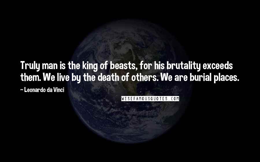 Leonardo Da Vinci Quotes: Truly man is the king of beasts, for his brutality exceeds them. We live by the death of others. We are burial places.