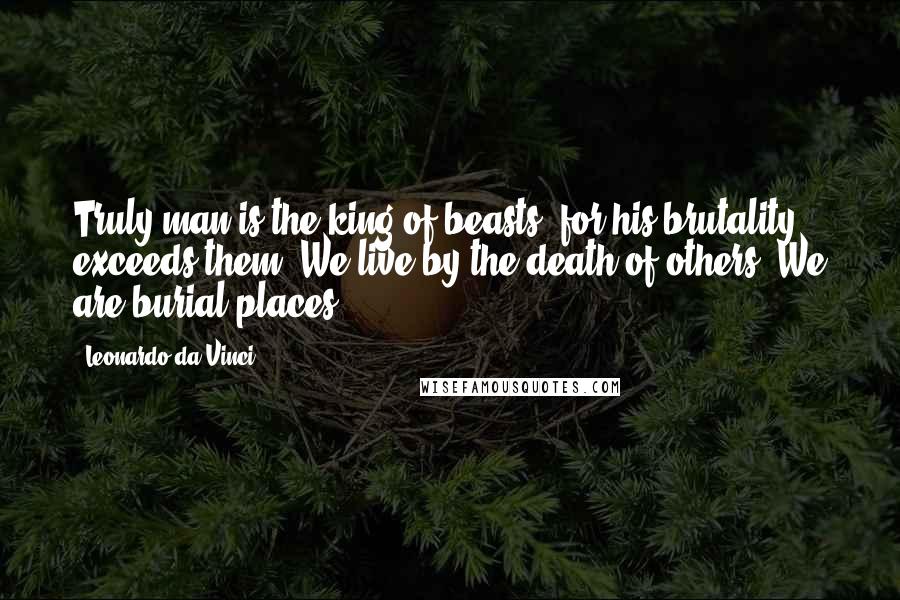 Leonardo Da Vinci Quotes: Truly man is the king of beasts, for his brutality exceeds them. We live by the death of others. We are burial places.