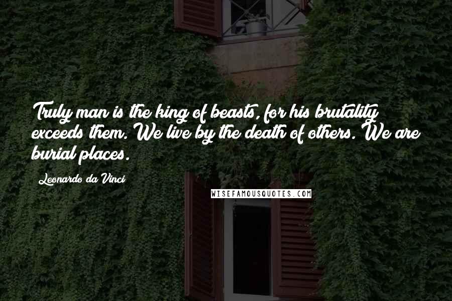 Leonardo Da Vinci Quotes: Truly man is the king of beasts, for his brutality exceeds them. We live by the death of others. We are burial places.