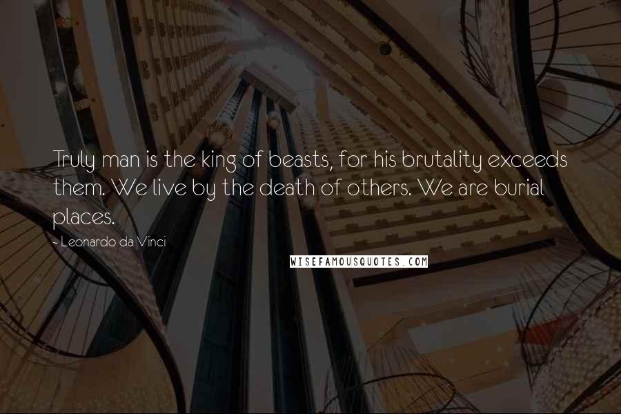 Leonardo Da Vinci Quotes: Truly man is the king of beasts, for his brutality exceeds them. We live by the death of others. We are burial places.