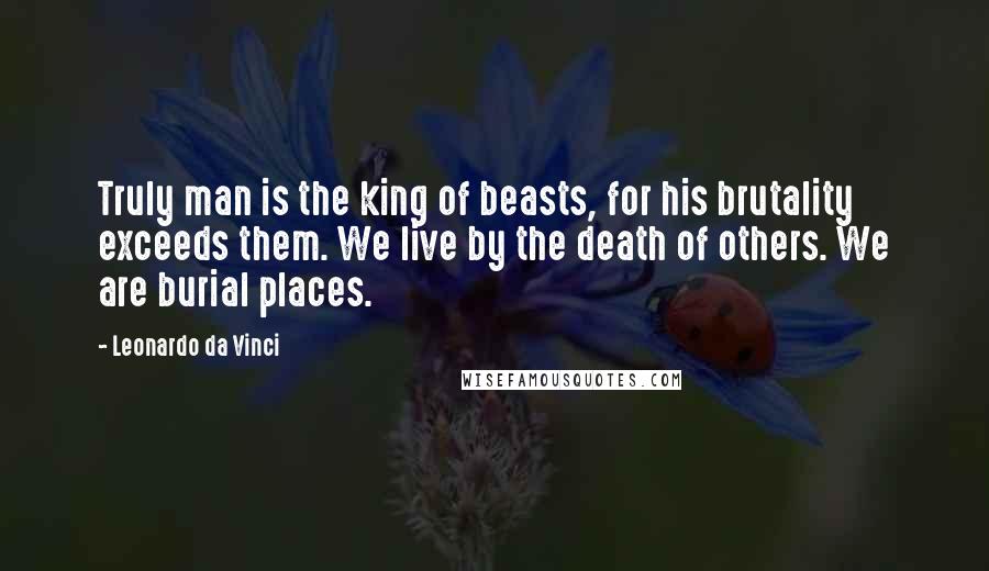 Leonardo Da Vinci Quotes: Truly man is the king of beasts, for his brutality exceeds them. We live by the death of others. We are burial places.