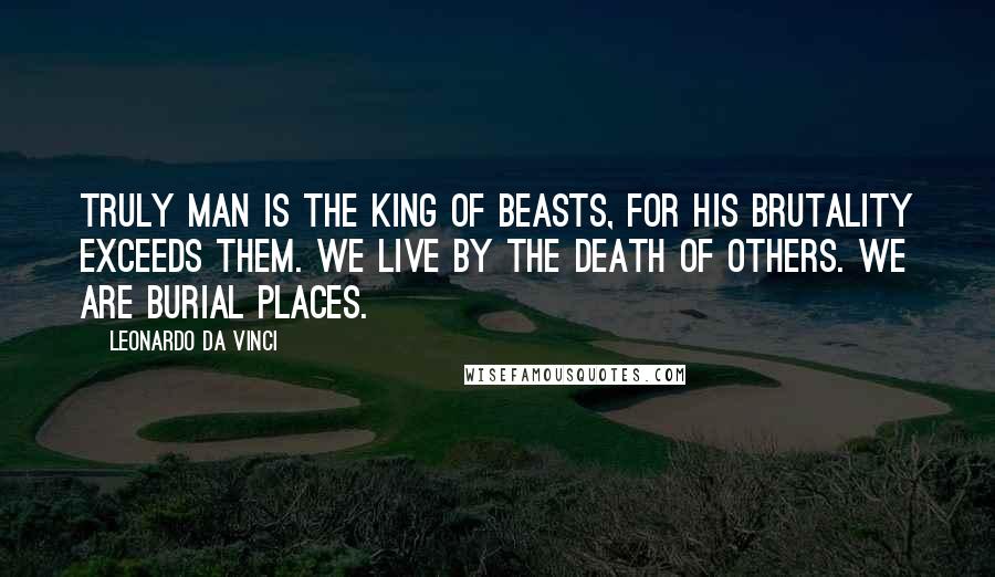 Leonardo Da Vinci Quotes: Truly man is the king of beasts, for his brutality exceeds them. We live by the death of others. We are burial places.