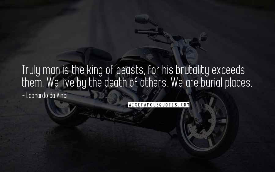 Leonardo Da Vinci Quotes: Truly man is the king of beasts, for his brutality exceeds them. We live by the death of others. We are burial places.