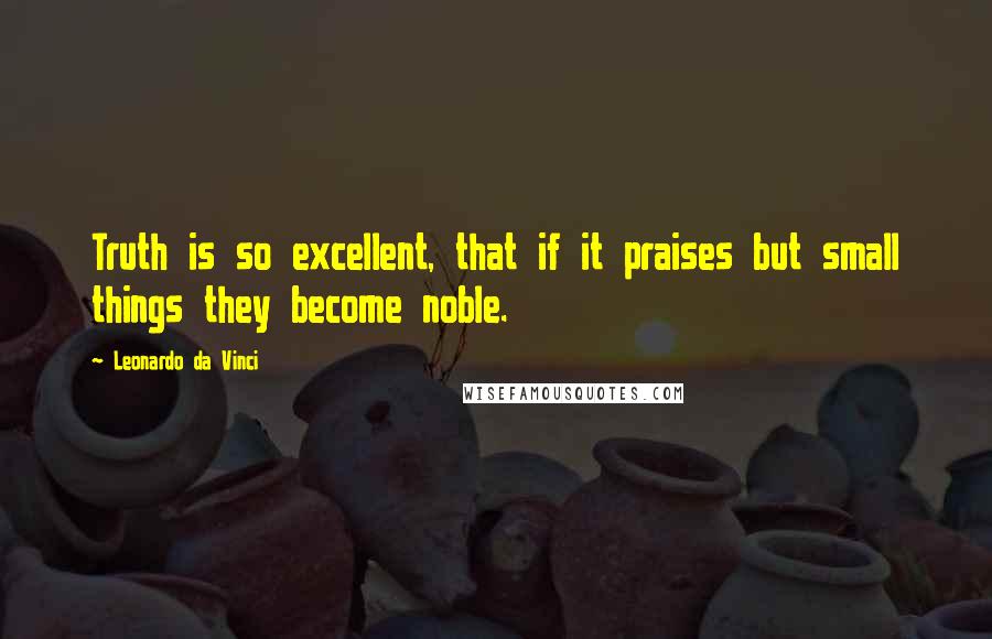 Leonardo Da Vinci Quotes: Truth is so excellent, that if it praises but small things they become noble.