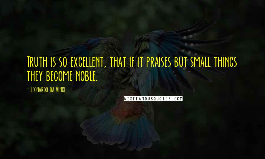 Leonardo Da Vinci Quotes: Truth is so excellent, that if it praises but small things they become noble.