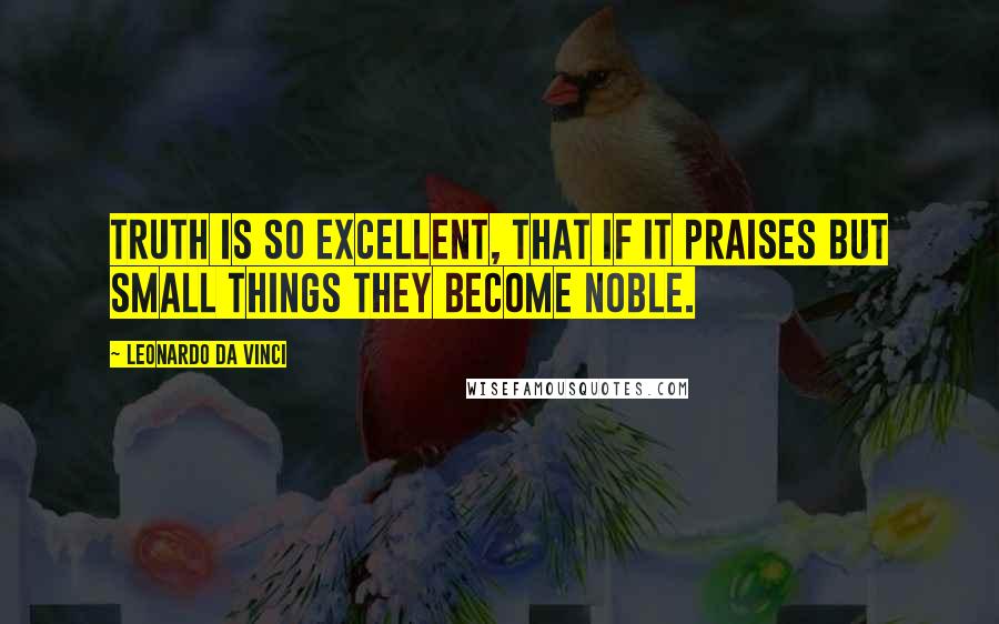 Leonardo Da Vinci Quotes: Truth is so excellent, that if it praises but small things they become noble.