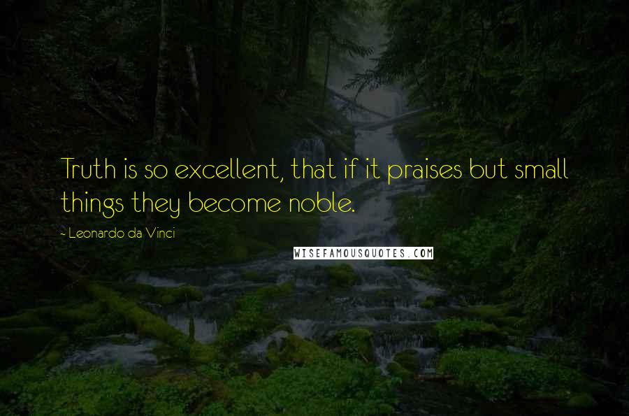 Leonardo Da Vinci Quotes: Truth is so excellent, that if it praises but small things they become noble.