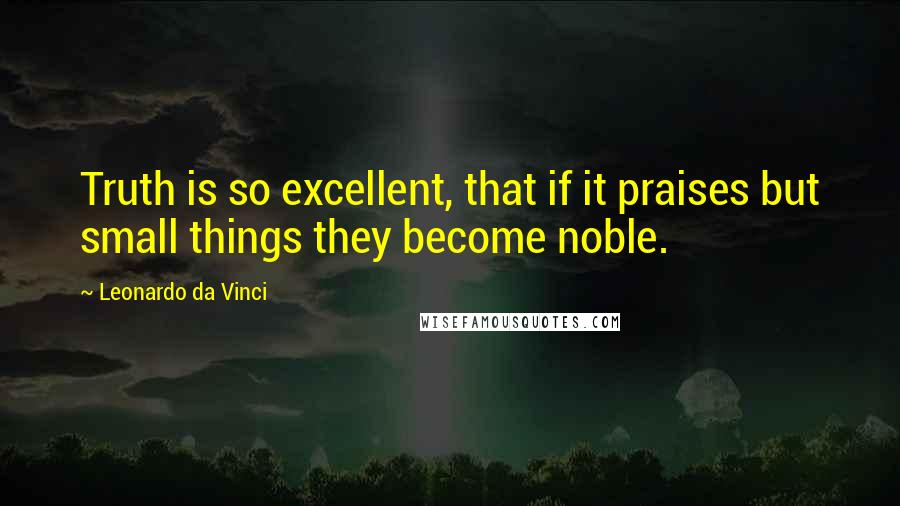 Leonardo Da Vinci Quotes: Truth is so excellent, that if it praises but small things they become noble.