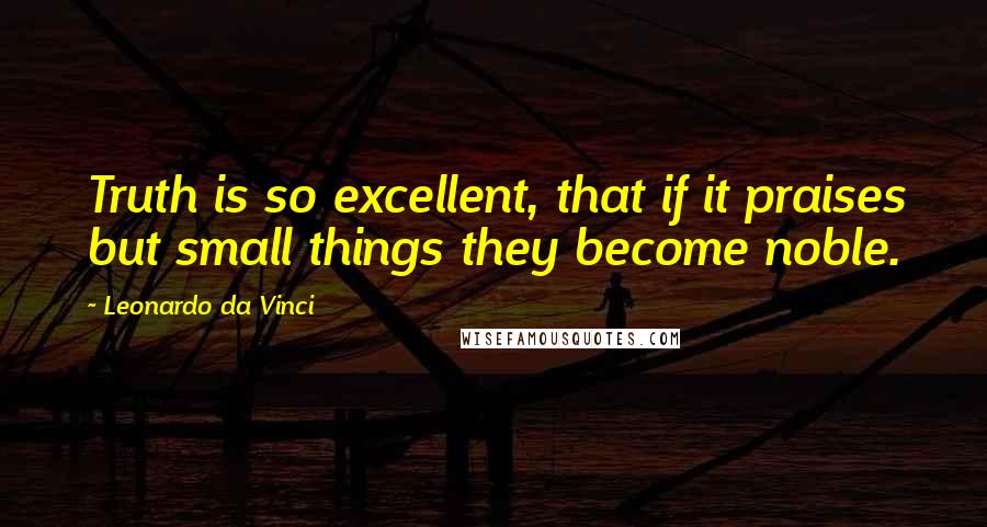 Leonardo Da Vinci Quotes: Truth is so excellent, that if it praises but small things they become noble.