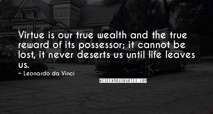 Leonardo Da Vinci Quotes: Virtue is our true wealth and the true reward of its possessor; it cannot be lost, it never deserts us until life leaves us.