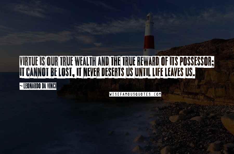 Leonardo Da Vinci Quotes: Virtue is our true wealth and the true reward of its possessor; it cannot be lost, it never deserts us until life leaves us.