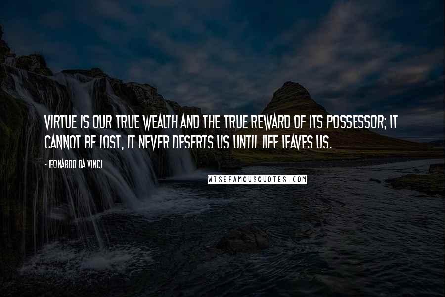 Leonardo Da Vinci Quotes: Virtue is our true wealth and the true reward of its possessor; it cannot be lost, it never deserts us until life leaves us.